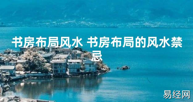 【2024最新风水】书房布局风水 书房布局的风水禁忌【好运风水】